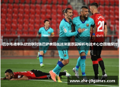 巴尔韦德率队欧协联对阵巴萨表现低迷深层原因解析与战术心态困境探讨