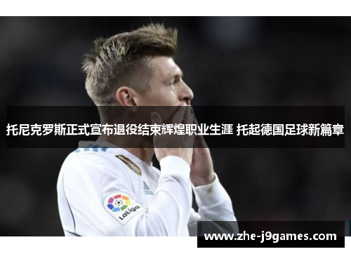 托尼克罗斯正式宣布退役结束辉煌职业生涯 托起德国足球新篇章 托尼克罗斯正式宣布退役结束辉煌职业生涯 托起德国足球新篇章