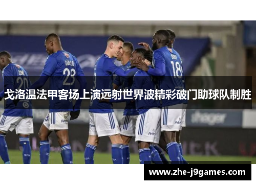 戈洛温法甲客场上演远射世界波精彩破门助球队制胜 戈洛温法甲客场上演远射世界波精彩破门助球队制胜